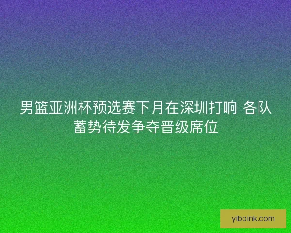 男篮亚洲杯预选赛下月在深圳打响 各队蓄势待发争夺晋级席位
