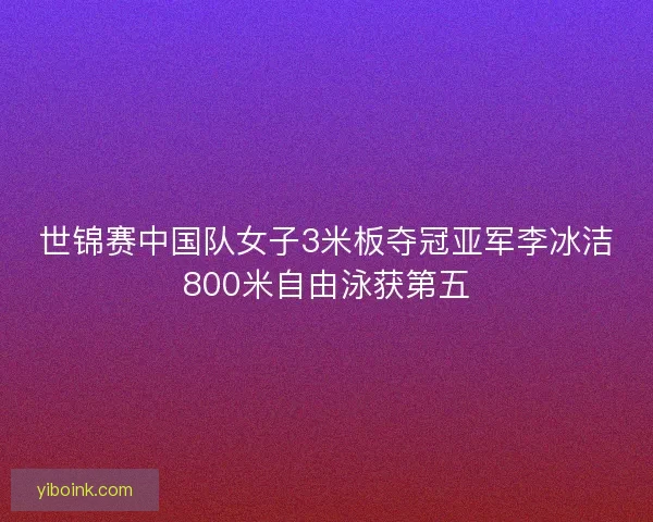 世锦赛中国队女子3米板夺冠亚军李冰洁800米自由泳获第五