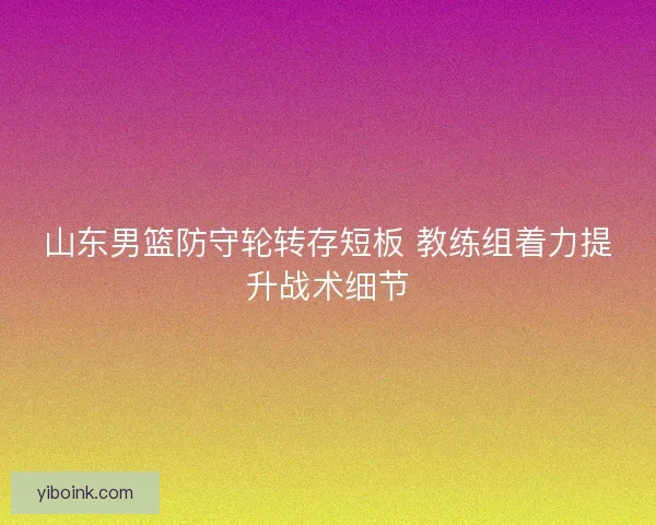 山东男篮防守轮转存短板 教练组着力提升战术细节
