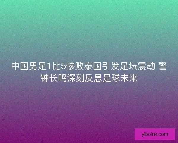 中国男足1比5惨败泰国引发足坛震动 警钟长鸣深刻反思足球未来