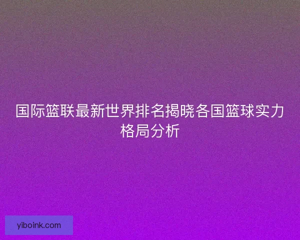 国际篮联最新世界排名揭晓各国篮球实力格局分析